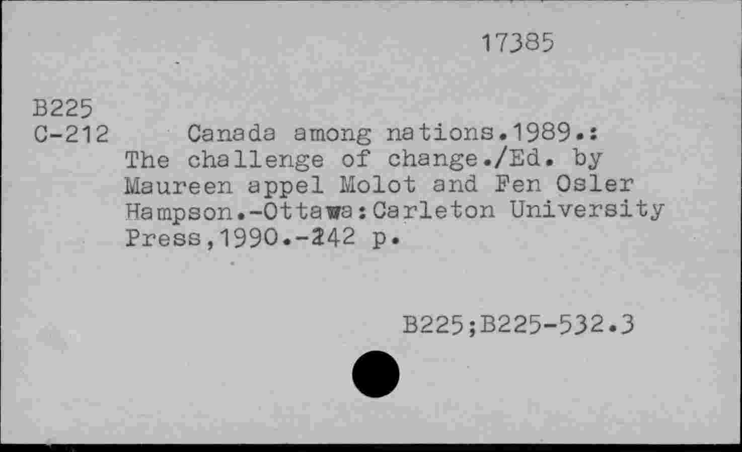 ﻿17385
B225
C-212
Canada among nations.1989»: The challenge of change./Ed. by Maureen appel Molot and Pen Osler Hampson.-Ottawa:Carleton University Press,1990.-242 p.
B225;B225-532.3